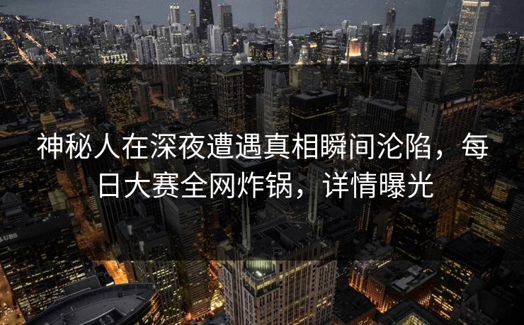 神秘人在深夜遭遇真相瞬间沦陷，每日大赛全网炸锅，详情曝光