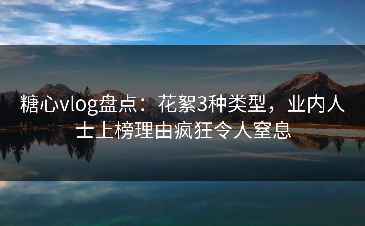 糖心vlog盘点：花絮3种类型，业内人士上榜理由疯狂令人窒息