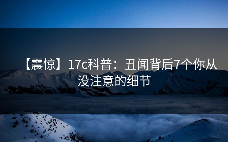 【震惊】17c科普：丑闻背后7个你从没注意的细节