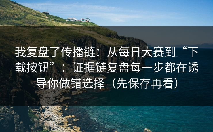 我复盘了传播链：从每日大赛到“下载按钮”：证据链复盘每一步都在诱导你做错选择（先保存再看）