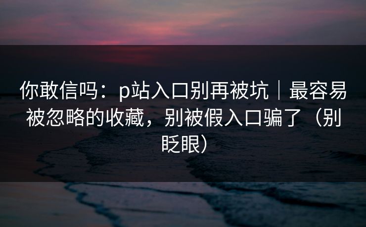 你敢信吗：p站入口别再被坑｜最容易被忽略的收藏，别被假入口骗了（别眨眼）