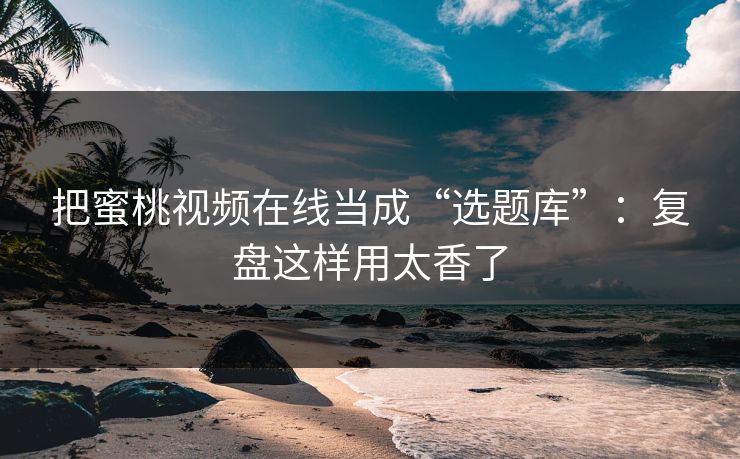 把蜜桃视频在线当成“选题库”：复盘这样用太香了