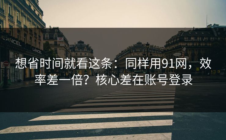 想省时间就看这条:同样用91网,效率差一倍?核心差在账号登录 想省时间就看这条:同样用91网,效率差一倍?核心差在账号登录