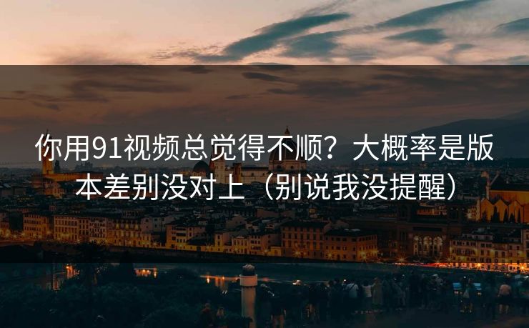 你用91视频总觉得不顺？大概率是版本差别没对上（别说我没提醒）