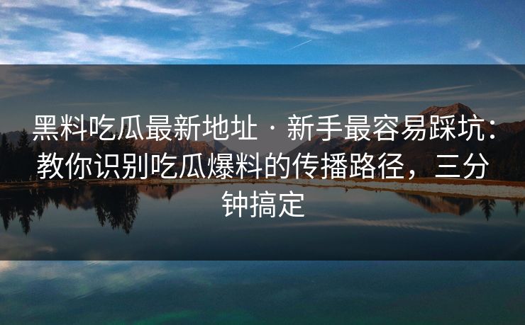 黑料吃瓜最新地址 · 新手最容易踩坑：教你识别吃瓜爆料的传播路径，三分钟搞定